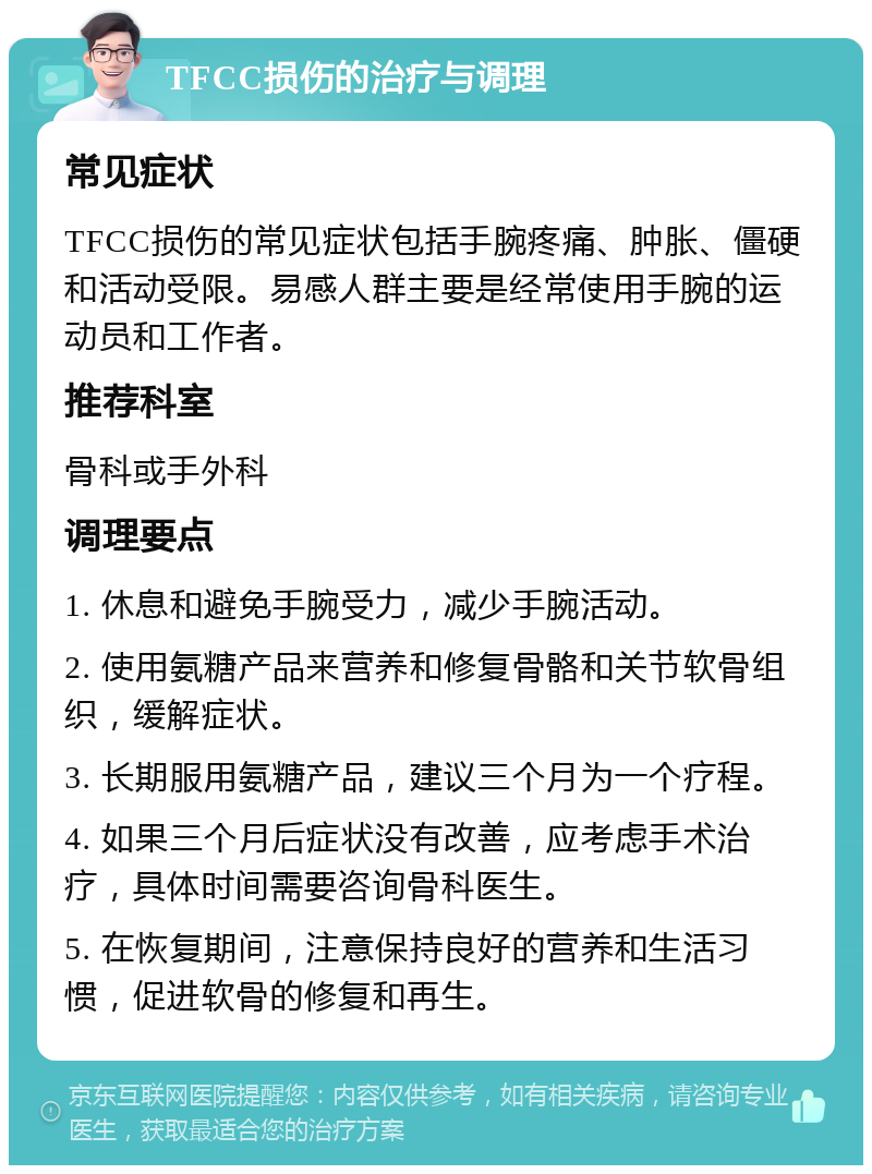 TFCC损伤的治疗与调理 常见症状 TFCC损伤的常见症状包括手腕疼痛、肿胀、僵硬和活动受限。易感人群主要是经常使用手腕的运动员和工作者。 推荐科室 骨科或手外科 调理要点 1. 休息和避免手腕受力，减少手腕活动。 2. 使用氨糖产品来营养和修复骨骼和关节软骨组织，缓解症状。 3. 长期服用氨糖产品，建议三个月为一个疗程。 4. 如果三个月后症状没有改善，应考虑手术治疗，具体时间需要咨询骨科医生。 5. 在恢复期间，注意保持良好的营养和生活习惯，促进软骨的修复和再生。