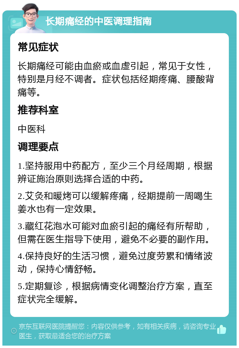 长期痛经的中医调理指南 常见症状 长期痛经可能由血瘀或血虚引起，常见于女性，特别是月经不调者。症状包括经期疼痛、腰酸背痛等。 推荐科室 中医科 调理要点 1.坚持服用中药配方，至少三个月经周期，根据辨证施治原则选择合适的中药。 2.艾灸和暖烤可以缓解疼痛，经期提前一周喝生姜水也有一定效果。 3.藏红花泡水可能对血瘀引起的痛经有所帮助，但需在医生指导下使用，避免不必要的副作用。 4.保持良好的生活习惯，避免过度劳累和情绪波动，保持心情舒畅。 5.定期复诊，根据病情变化调整治疗方案，直至症状完全缓解。