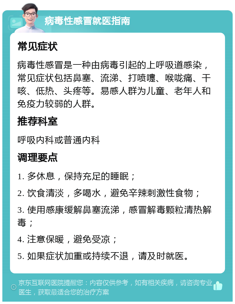 病毒性感冒就医指南 常见症状 病毒性感冒是一种由病毒引起的上呼吸道感染，常见症状包括鼻塞、流涕、打喷嚏、喉咙痛、干咳、低热、头疼等。易感人群为儿童、老年人和免疫力较弱的人群。 推荐科室 呼吸内科或普通内科 调理要点 1. 多休息，保持充足的睡眠； 2. 饮食清淡，多喝水，避免辛辣刺激性食物； 3. 使用感康缓解鼻塞流涕，感冒解毒颗粒清热解毒； 4. 注意保暖，避免受凉； 5. 如果症状加重或持续不退，请及时就医。