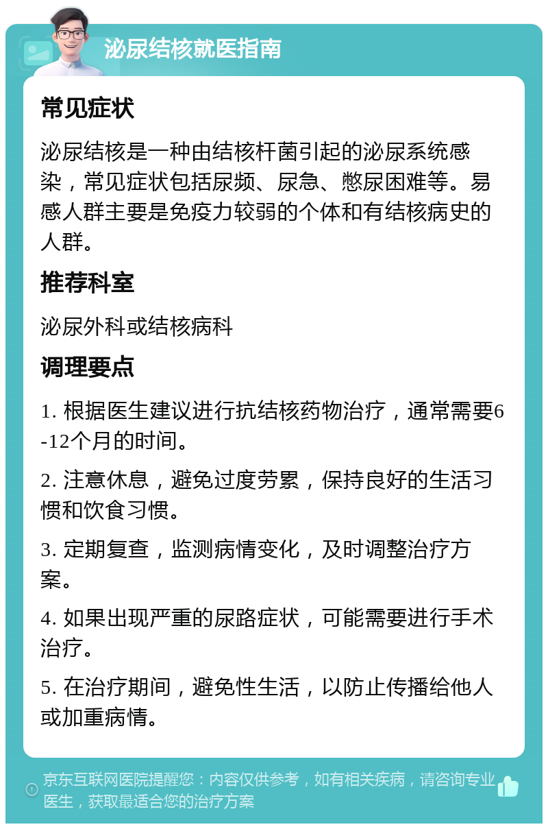 泌尿结核就医指南 常见症状 泌尿结核是一种由结核杆菌引起的泌尿系统感染，常见症状包括尿频、尿急、憋尿困难等。易感人群主要是免疫力较弱的个体和有结核病史的人群。 推荐科室 泌尿外科或结核病科 调理要点 1. 根据医生建议进行抗结核药物治疗，通常需要6-12个月的时间。 2. 注意休息，避免过度劳累，保持良好的生活习惯和饮食习惯。 3. 定期复查，监测病情变化，及时调整治疗方案。 4. 如果出现严重的尿路症状，可能需要进行手术治疗。 5. 在治疗期间，避免性生活，以防止传播给他人或加重病情。