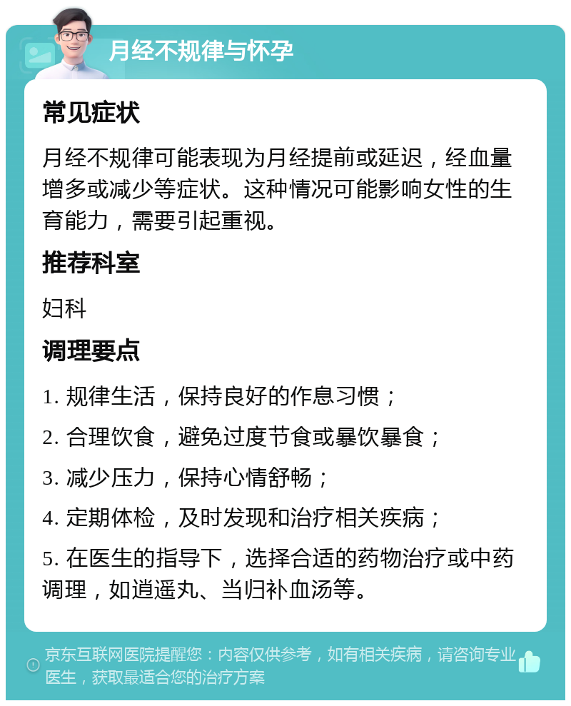 月经不规律与怀孕 常见症状 月经不规律可能表现为月经提前或延迟，经血量增多或减少等症状。这种情况可能影响女性的生育能力，需要引起重视。 推荐科室 妇科 调理要点 1. 规律生活，保持良好的作息习惯； 2. 合理饮食，避免过度节食或暴饮暴食； 3. 减少压力，保持心情舒畅； 4. 定期体检，及时发现和治疗相关疾病； 5. 在医生的指导下，选择合适的药物治疗或中药调理，如逍遥丸、当归补血汤等。