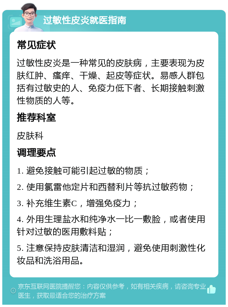 过敏性皮炎就医指南 常见症状 过敏性皮炎是一种常见的皮肤病，主要表现为皮肤红肿、瘙痒、干燥、起皮等症状。易感人群包括有过敏史的人、免疫力低下者、长期接触刺激性物质的人等。 推荐科室 皮肤科 调理要点 1. 避免接触可能引起过敏的物质； 2. 使用氯雷他定片和西替利片等抗过敏药物； 3. 补充维生素C，增强免疫力； 4. 外用生理盐水和纯净水一比一敷脸，或者使用针对过敏的医用敷料贴； 5. 注意保持皮肤清洁和湿润，避免使用刺激性化妆品和洗浴用品。