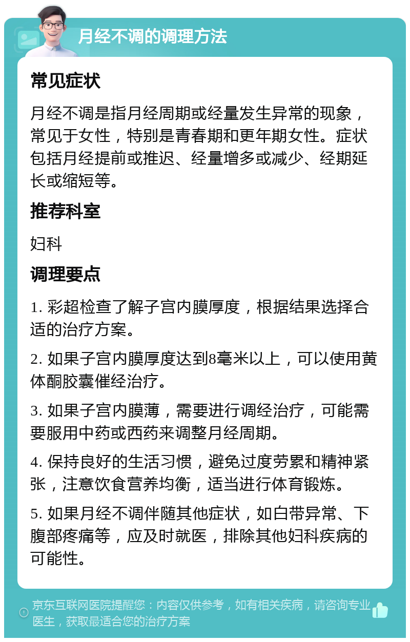 月经不调的调理方法 常见症状 月经不调是指月经周期或经量发生异常的现象，常见于女性，特别是青春期和更年期女性。症状包括月经提前或推迟、经量增多或减少、经期延长或缩短等。 推荐科室 妇科 调理要点 1. 彩超检查了解子宫内膜厚度，根据结果选择合适的治疗方案。 2. 如果子宫内膜厚度达到8毫米以上，可以使用黄体酮胶囊催经治疗。 3. 如果子宫内膜薄，需要进行调经治疗，可能需要服用中药或西药来调整月经周期。 4. 保持良好的生活习惯，避免过度劳累和精神紧张，注意饮食营养均衡，适当进行体育锻炼。 5. 如果月经不调伴随其他症状，如白带异常、下腹部疼痛等，应及时就医，排除其他妇科疾病的可能性。