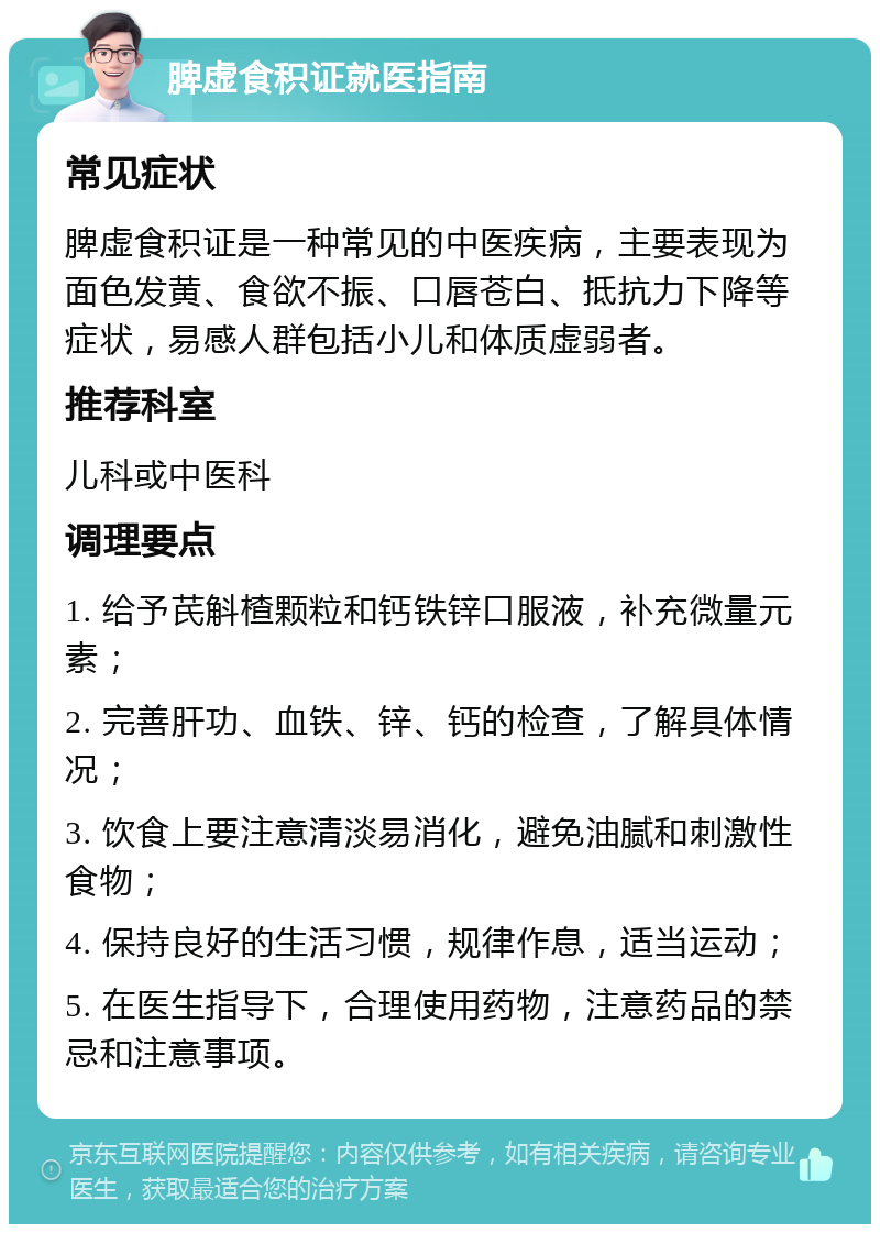 脾虚食积证就医指南 常见症状 脾虚食积证是一种常见的中医疾病，主要表现为面色发黄、食欲不振、口唇苍白、抵抗力下降等症状，易感人群包括小儿和体质虚弱者。 推荐科室 儿科或中医科 调理要点 1. 给予芪斛楂颗粒和钙铁锌口服液，补充微量元素； 2. 完善肝功、血铁、锌、钙的检查，了解具体情况； 3. 饮食上要注意清淡易消化，避免油腻和刺激性食物； 4. 保持良好的生活习惯，规律作息，适当运动； 5. 在医生指导下，合理使用药物，注意药品的禁忌和注意事项。