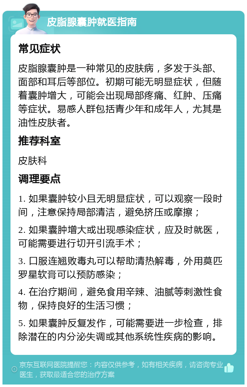 皮脂腺囊肿就医指南 常见症状 皮脂腺囊肿是一种常见的皮肤病，多发于头部、面部和耳后等部位。初期可能无明显症状，但随着囊肿增大，可能会出现局部疼痛、红肿、压痛等症状。易感人群包括青少年和成年人，尤其是油性皮肤者。 推荐科室 皮肤科 调理要点 1. 如果囊肿较小且无明显症状，可以观察一段时间，注意保持局部清洁，避免挤压或摩擦； 2. 如果囊肿增大或出现感染症状，应及时就医，可能需要进行切开引流手术； 3. 口服连翘败毒丸可以帮助清热解毒，外用莫匹罗星软膏可以预防感染； 4. 在治疗期间，避免食用辛辣、油腻等刺激性食物，保持良好的生活习惯； 5. 如果囊肿反复发作，可能需要进一步检查，排除潜在的内分泌失调或其他系统性疾病的影响。