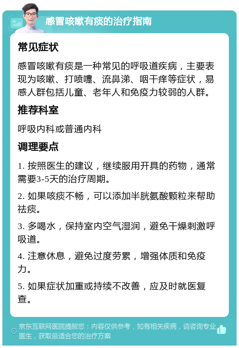 感冒咳嗽有痰的治疗指南 常见症状 感冒咳嗽有痰是一种常见的呼吸道疾病，主要表现为咳嗽、打喷嚏、流鼻涕、咽干痒等症状，易感人群包括儿童、老年人和免疫力较弱的人群。 推荐科室 呼吸内科或普通内科 调理要点 1. 按照医生的建议，继续服用开具的药物，通常需要3-5天的治疗周期。 2. 如果咳痰不畅，可以添加半胱氨酸颗粒来帮助祛痰。 3. 多喝水，保持室内空气湿润，避免干燥刺激呼吸道。 4. 注意休息，避免过度劳累，增强体质和免疫力。 5. 如果症状加重或持续不改善，应及时就医复查。