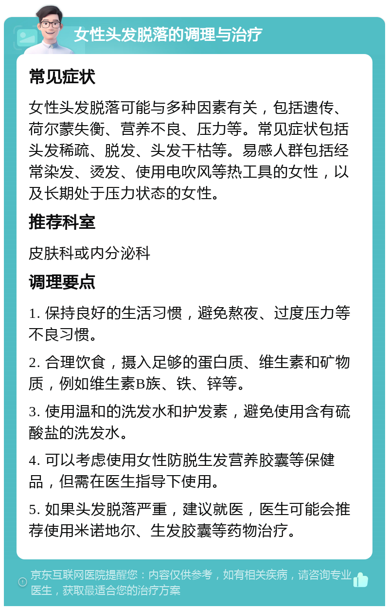 女性头发脱落的调理与治疗 常见症状 女性头发脱落可能与多种因素有关，包括遗传、荷尔蒙失衡、营养不良、压力等。常见症状包括头发稀疏、脱发、头发干枯等。易感人群包括经常染发、烫发、使用电吹风等热工具的女性，以及长期处于压力状态的女性。 推荐科室 皮肤科或内分泌科 调理要点 1. 保持良好的生活习惯，避免熬夜、过度压力等不良习惯。 2. 合理饮食，摄入足够的蛋白质、维生素和矿物质，例如维生素B族、铁、锌等。 3. 使用温和的洗发水和护发素，避免使用含有硫酸盐的洗发水。 4. 可以考虑使用女性防脱生发营养胶囊等保健品，但需在医生指导下使用。 5. 如果头发脱落严重，建议就医，医生可能会推荐使用米诺地尔、生发胶囊等药物治疗。