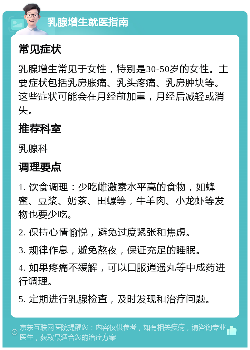 乳腺增生就医指南 常见症状 乳腺增生常见于女性，特别是30-50岁的女性。主要症状包括乳房胀痛、乳头疼痛、乳房肿块等。这些症状可能会在月经前加重，月经后减轻或消失。 推荐科室 乳腺科 调理要点 1. 饮食调理：少吃雌激素水平高的食物，如蜂蜜、豆浆、奶茶、田螺等，牛羊肉、小龙虾等发物也要少吃。 2. 保持心情愉悦，避免过度紧张和焦虑。 3. 规律作息，避免熬夜，保证充足的睡眠。 4. 如果疼痛不缓解，可以口服逍遥丸等中成药进行调理。 5. 定期进行乳腺检查，及时发现和治疗问题。