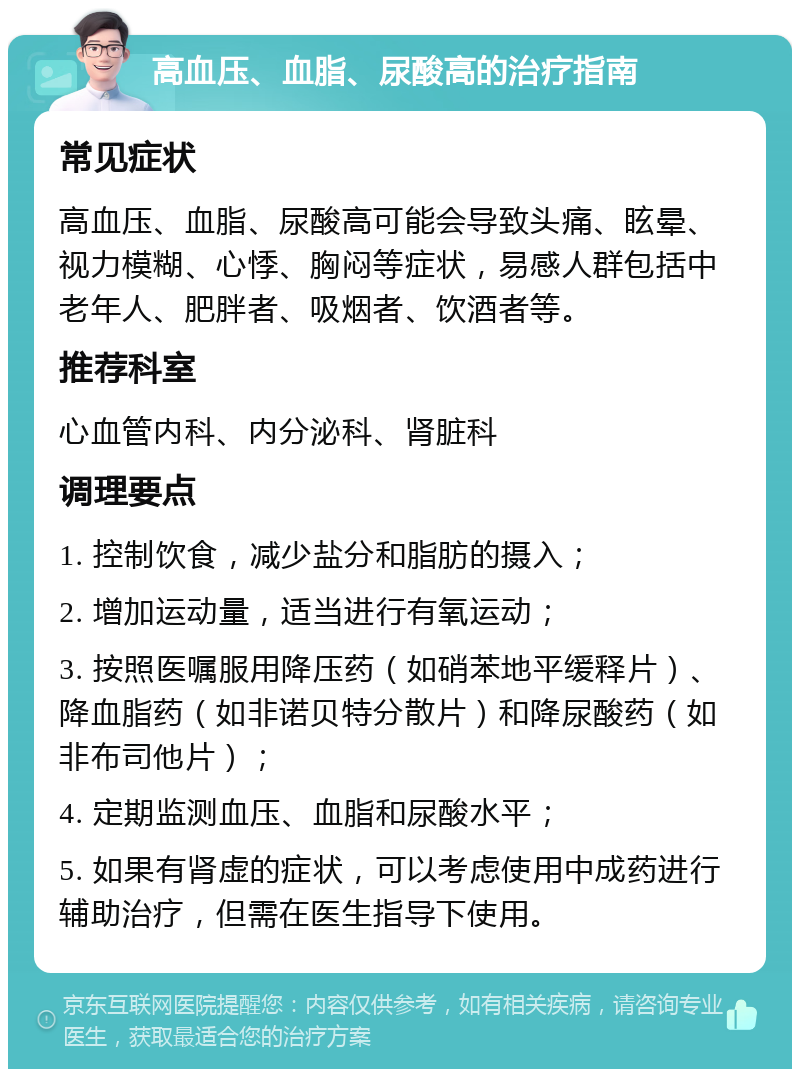 高血压、血脂、尿酸高的治疗指南 常见症状 高血压、血脂、尿酸高可能会导致头痛、眩晕、视力模糊、心悸、胸闷等症状，易感人群包括中老年人、肥胖者、吸烟者、饮酒者等。 推荐科室 心血管内科、内分泌科、肾脏科 调理要点 1. 控制饮食，减少盐分和脂肪的摄入； 2. 增加运动量，适当进行有氧运动； 3. 按照医嘱服用降压药（如硝苯地平缓释片）、降血脂药（如非诺贝特分散片）和降尿酸药（如非布司他片）； 4. 定期监测血压、血脂和尿酸水平； 5. 如果有肾虚的症状，可以考虑使用中成药进行辅助治疗，但需在医生指导下使用。