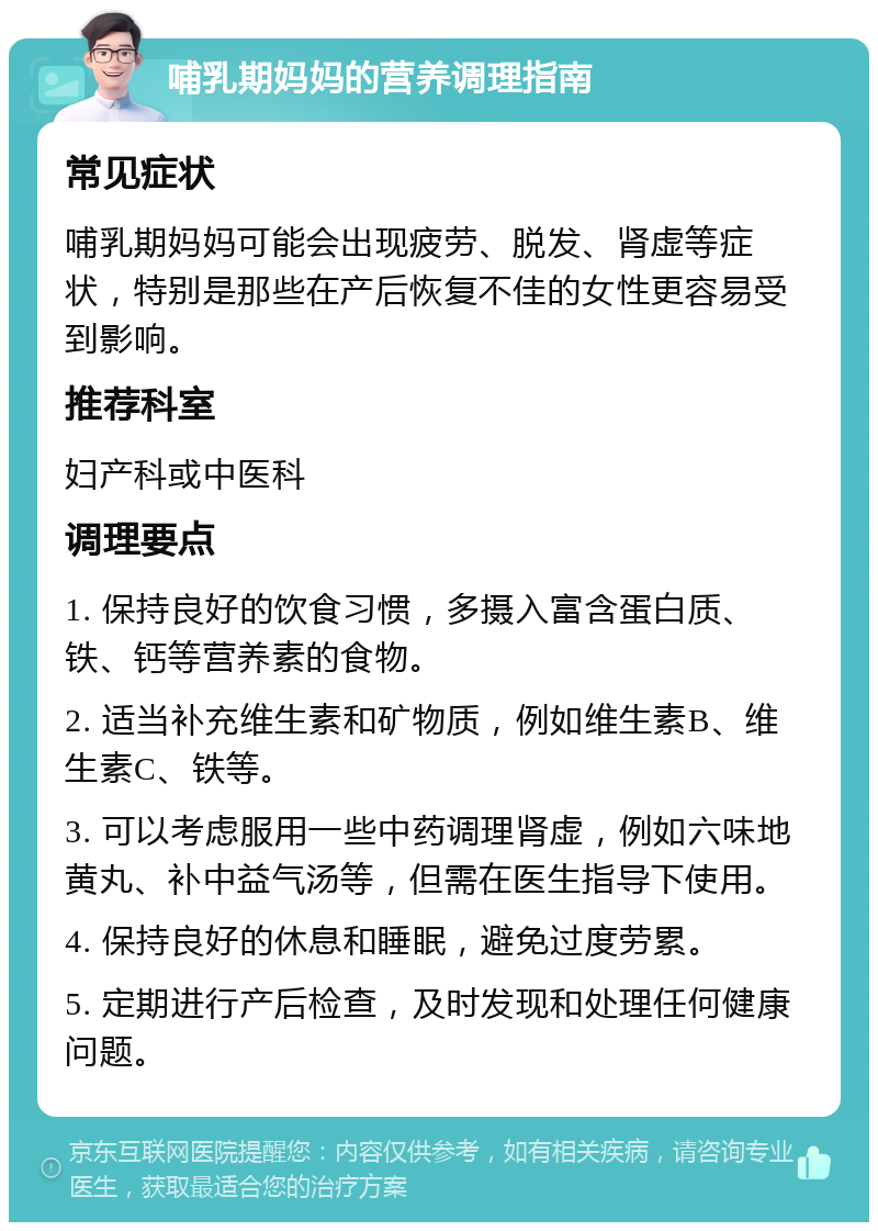 哺乳期妈妈的营养调理指南 常见症状 哺乳期妈妈可能会出现疲劳、脱发、肾虚等症状，特别是那些在产后恢复不佳的女性更容易受到影响。 推荐科室 妇产科或中医科 调理要点 1. 保持良好的饮食习惯，多摄入富含蛋白质、铁、钙等营养素的食物。 2. 适当补充维生素和矿物质，例如维生素B、维生素C、铁等。 3. 可以考虑服用一些中药调理肾虚，例如六味地黄丸、补中益气汤等，但需在医生指导下使用。 4. 保持良好的休息和睡眠，避免过度劳累。 5. 定期进行产后检查，及时发现和处理任何健康问题。