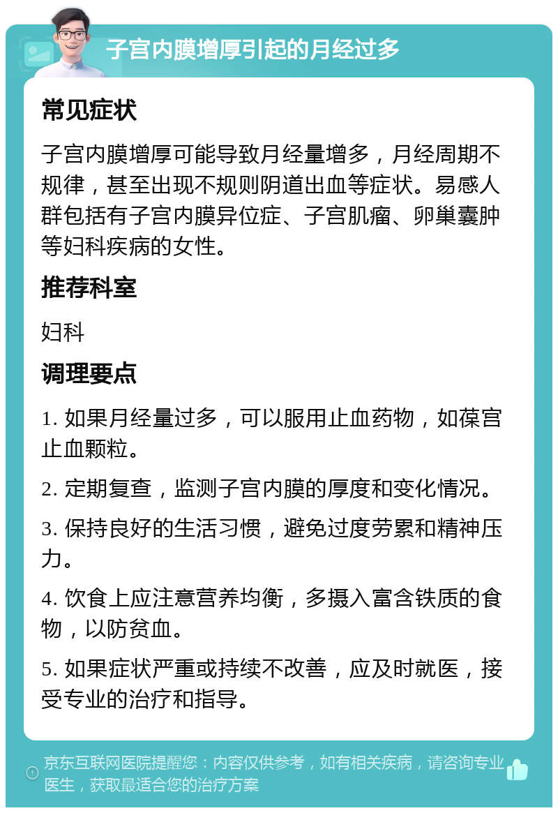 子宫内膜增厚引起的月经过多 常见症状 子宫内膜增厚可能导致月经量增多，月经周期不规律，甚至出现不规则阴道出血等症状。易感人群包括有子宫内膜异位症、子宫肌瘤、卵巢囊肿等妇科疾病的女性。 推荐科室 妇科 调理要点 1. 如果月经量过多，可以服用止血药物，如葆宫止血颗粒。 2. 定期复查，监测子宫内膜的厚度和变化情况。 3. 保持良好的生活习惯，避免过度劳累和精神压力。 4. 饮食上应注意营养均衡，多摄入富含铁质的食物，以防贫血。 5. 如果症状严重或持续不改善，应及时就医，接受专业的治疗和指导。