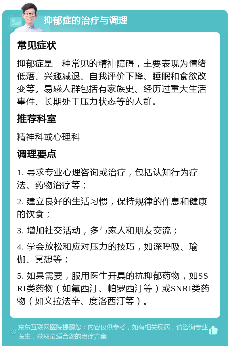 抑郁症的治疗与调理 常见症状 抑郁症是一种常见的精神障碍，主要表现为情绪低落、兴趣减退、自我评价下降、睡眠和食欲改变等。易感人群包括有家族史、经历过重大生活事件、长期处于压力状态等的人群。 推荐科室 精神科或心理科 调理要点 1. 寻求专业心理咨询或治疗，包括认知行为疗法、药物治疗等； 2. 建立良好的生活习惯，保持规律的作息和健康的饮食； 3. 增加社交活动，多与家人和朋友交流； 4. 学会放松和应对压力的技巧，如深呼吸、瑜伽、冥想等； 5. 如果需要，服用医生开具的抗抑郁药物，如SSRI类药物（如氟西汀、帕罗西汀等）或SNRI类药物（如文拉法辛、度洛西汀等）。