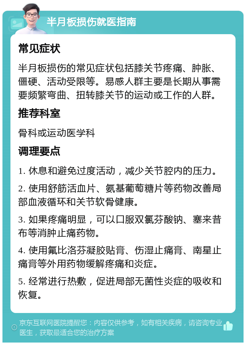 半月板损伤就医指南 常见症状 半月板损伤的常见症状包括膝关节疼痛、肿胀、僵硬、活动受限等。易感人群主要是长期从事需要频繁弯曲、扭转膝关节的运动或工作的人群。 推荐科室 骨科或运动医学科 调理要点 1. 休息和避免过度活动，减少关节腔内的压力。 2. 使用舒筋活血片、氨基葡萄糖片等药物改善局部血液循环和关节软骨健康。 3. 如果疼痛明显，可以口服双氯芬酸钠、塞来昔布等消肿止痛药物。 4. 使用氟比洛芬凝胶贴膏、伤湿止痛膏、南星止痛膏等外用药物缓解疼痛和炎症。 5. 经常进行热敷，促进局部无菌性炎症的吸收和恢复。