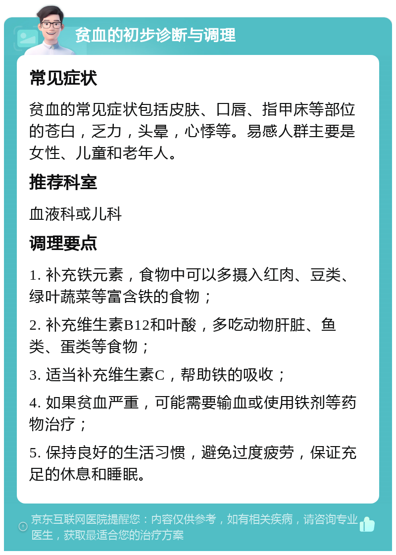 贫血的初步诊断与调理 常见症状 贫血的常见症状包括皮肤、口唇、指甲床等部位的苍白，乏力，头晕，心悸等。易感人群主要是女性、儿童和老年人。 推荐科室 血液科或儿科 调理要点 1. 补充铁元素，食物中可以多摄入红肉、豆类、绿叶蔬菜等富含铁的食物； 2. 补充维生素B12和叶酸，多吃动物肝脏、鱼类、蛋类等食物； 3. 适当补充维生素C，帮助铁的吸收； 4. 如果贫血严重，可能需要输血或使用铁剂等药物治疗； 5. 保持良好的生活习惯，避免过度疲劳，保证充足的休息和睡眠。