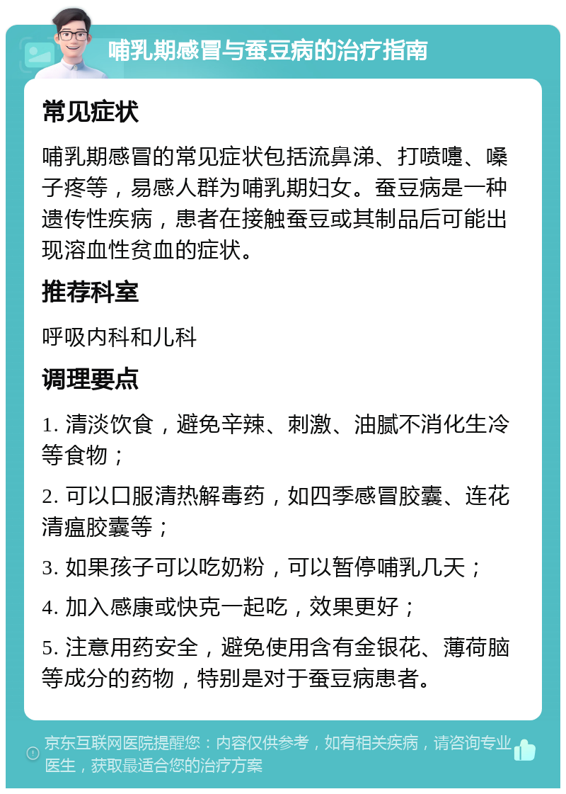 哺乳期感冒与蚕豆病的治疗指南 常见症状 哺乳期感冒的常见症状包括流鼻涕、打喷嚏、嗓子疼等，易感人群为哺乳期妇女。蚕豆病是一种遗传性疾病，患者在接触蚕豆或其制品后可能出现溶血性贫血的症状。 推荐科室 呼吸内科和儿科 调理要点 1. 清淡饮食，避免辛辣、刺激、油腻不消化生冷等食物； 2. 可以口服清热解毒药，如四季感冒胶囊、连花清瘟胶囊等； 3. 如果孩子可以吃奶粉，可以暂停哺乳几天； 4. 加入感康或快克一起吃，效果更好； 5. 注意用药安全，避免使用含有金银花、薄荷脑等成分的药物，特别是对于蚕豆病患者。