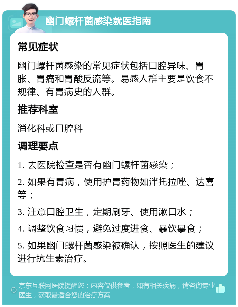 幽门螺杆菌感染就医指南 常见症状 幽门螺杆菌感染的常见症状包括口腔异味、胃胀、胃痛和胃酸反流等。易感人群主要是饮食不规律、有胃病史的人群。 推荐科室 消化科或口腔科 调理要点 1. 去医院检查是否有幽门螺杆菌感染； 2. 如果有胃病，使用护胃药物如泮托拉唑、达喜等； 3. 注意口腔卫生，定期刷牙、使用漱口水； 4. 调整饮食习惯，避免过度进食、暴饮暴食； 5. 如果幽门螺杆菌感染被确认，按照医生的建议进行抗生素治疗。