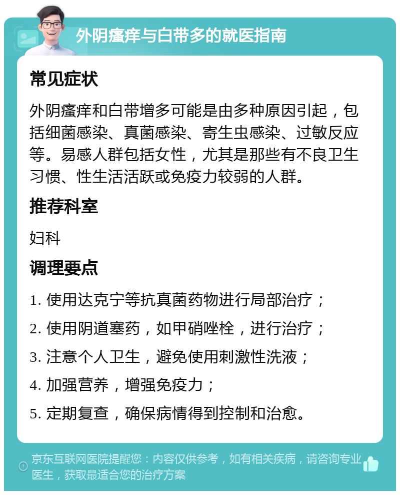 外阴瘙痒与白带多的就医指南 常见症状 外阴瘙痒和白带增多可能是由多种原因引起，包括细菌感染、真菌感染、寄生虫感染、过敏反应等。易感人群包括女性，尤其是那些有不良卫生习惯、性生活活跃或免疫力较弱的人群。 推荐科室 妇科 调理要点 1. 使用达克宁等抗真菌药物进行局部治疗； 2. 使用阴道塞药，如甲硝唑栓，进行治疗； 3. 注意个人卫生，避免使用刺激性洗液； 4. 加强营养，增强免疫力； 5. 定期复查，确保病情得到控制和治愈。