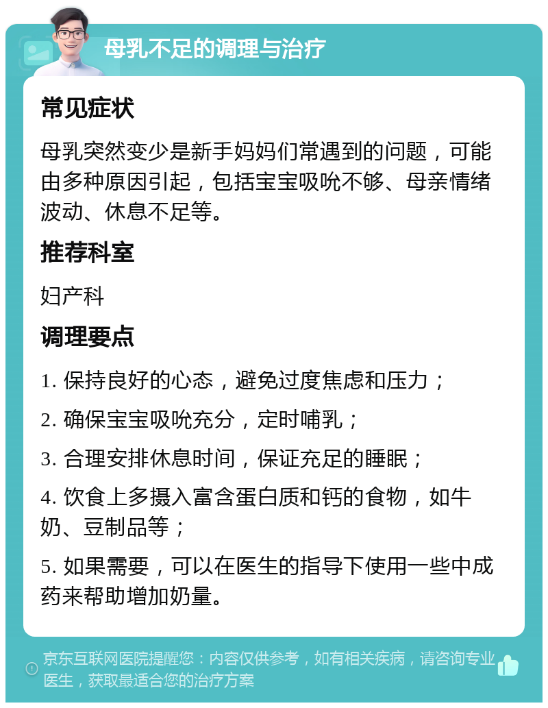 母乳不足的调理与治疗 常见症状 母乳突然变少是新手妈妈们常遇到的问题，可能由多种原因引起，包括宝宝吸吮不够、母亲情绪波动、休息不足等。 推荐科室 妇产科 调理要点 1. 保持良好的心态，避免过度焦虑和压力； 2. 确保宝宝吸吮充分，定时哺乳； 3. 合理安排休息时间，保证充足的睡眠； 4. 饮食上多摄入富含蛋白质和钙的食物，如牛奶、豆制品等； 5. 如果需要，可以在医生的指导下使用一些中成药来帮助增加奶量。