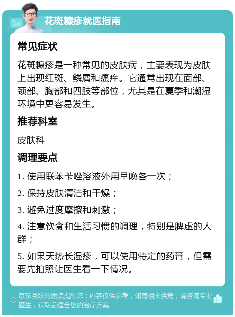 花斑糠疹就医指南 常见症状 花斑糠疹是一种常见的皮肤病，主要表现为皮肤上出现红斑、鳞屑和瘙痒。它通常出现在面部、颈部、胸部和四肢等部位，尤其是在夏季和潮湿环境中更容易发生。 推荐科室 皮肤科 调理要点 1. 使用联苯苄唑溶液外用早晚各一次； 2. 保持皮肤清洁和干燥； 3. 避免过度摩擦和刺激； 4. 注意饮食和生活习惯的调理，特别是脾虚的人群； 5. 如果天热长湿疹，可以使用特定的药膏，但需要先拍照让医生看一下情况。