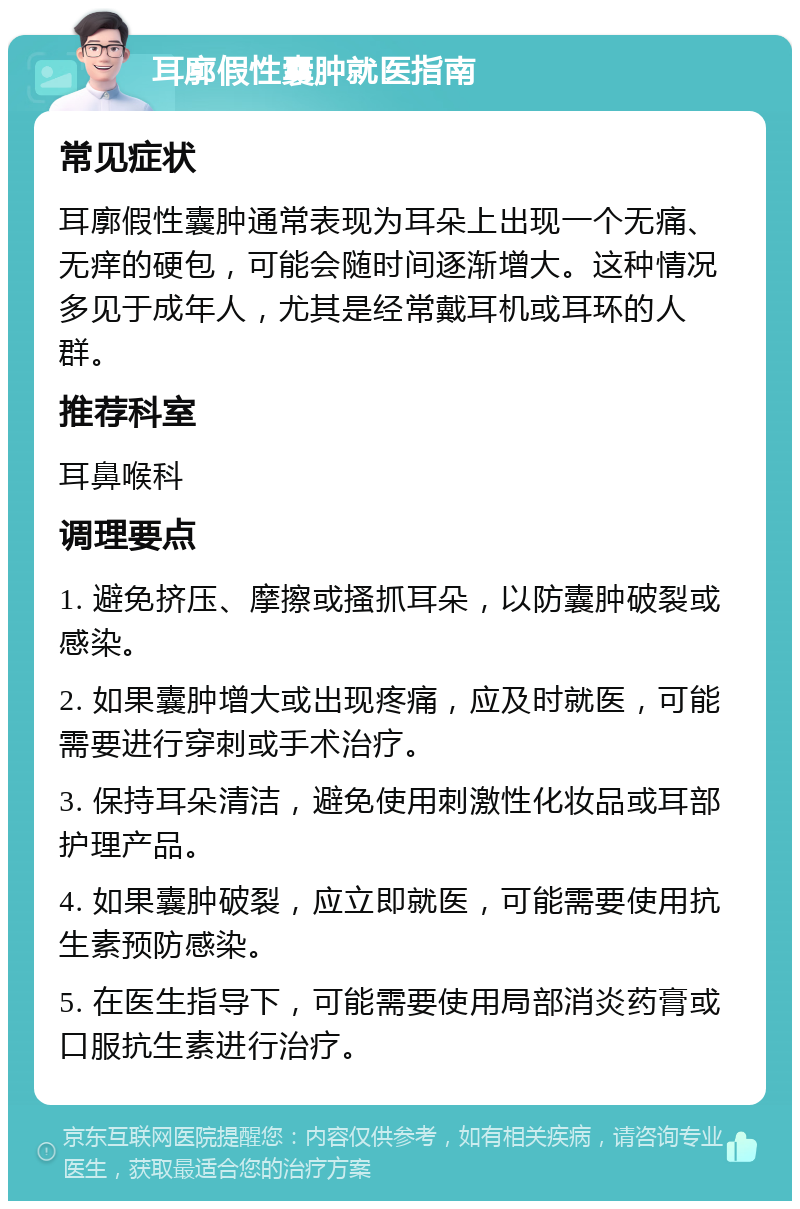 耳廓假性囊肿就医指南 常见症状 耳廓假性囊肿通常表现为耳朵上出现一个无痛、无痒的硬包，可能会随时间逐渐增大。这种情况多见于成年人，尤其是经常戴耳机或耳环的人群。 推荐科室 耳鼻喉科 调理要点 1. 避免挤压、摩擦或搔抓耳朵，以防囊肿破裂或感染。 2. 如果囊肿增大或出现疼痛，应及时就医，可能需要进行穿刺或手术治疗。 3. 保持耳朵清洁，避免使用刺激性化妆品或耳部护理产品。 4. 如果囊肿破裂，应立即就医，可能需要使用抗生素预防感染。 5. 在医生指导下，可能需要使用局部消炎药膏或口服抗生素进行治疗。