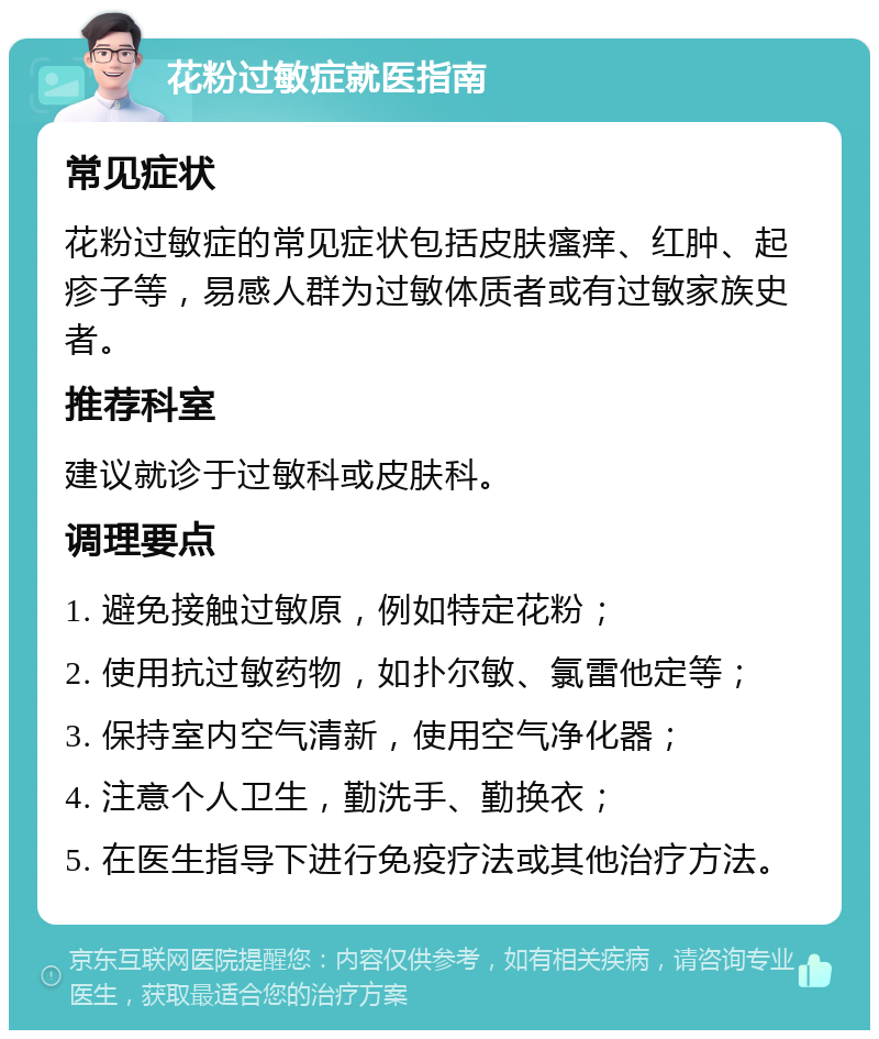 花粉过敏症就医指南 常见症状 花粉过敏症的常见症状包括皮肤瘙痒、红肿、起疹子等，易感人群为过敏体质者或有过敏家族史者。 推荐科室 建议就诊于过敏科或皮肤科。 调理要点 1. 避免接触过敏原，例如特定花粉； 2. 使用抗过敏药物，如扑尔敏、氯雷他定等； 3. 保持室内空气清新，使用空气净化器； 4. 注意个人卫生，勤洗手、勤换衣； 5. 在医生指导下进行免疫疗法或其他治疗方法。