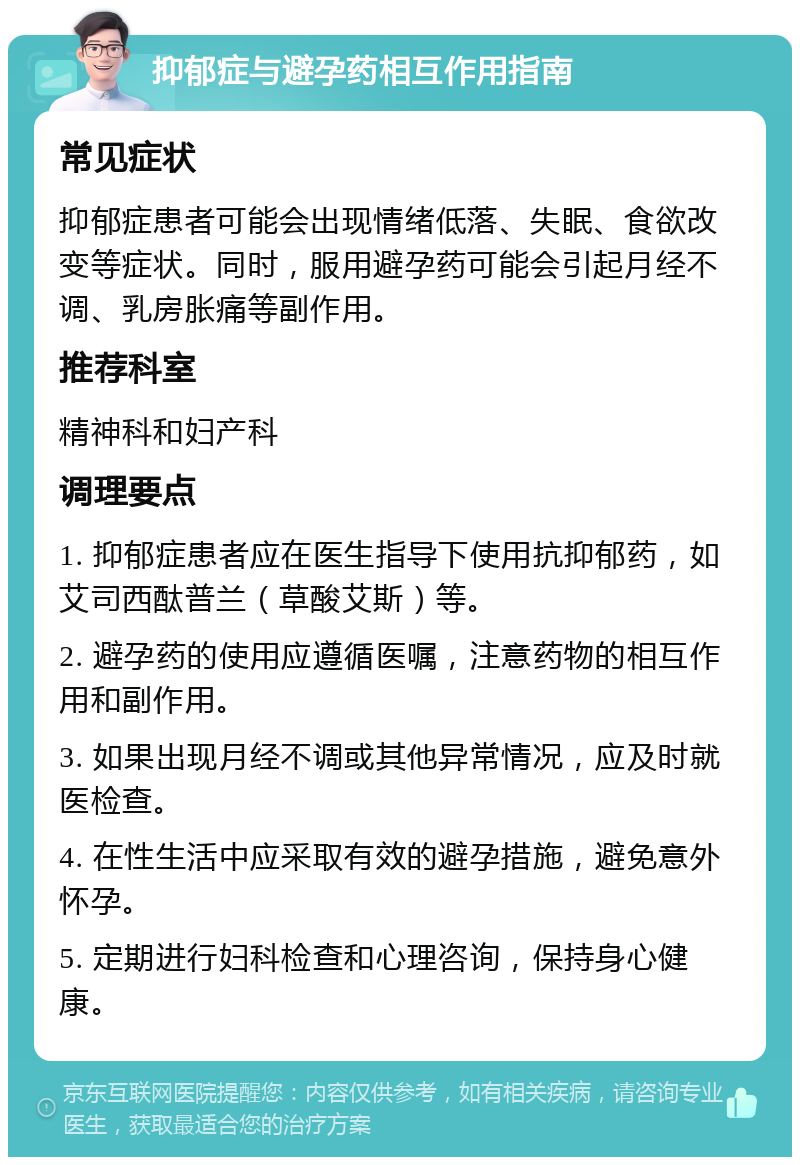 抑郁症与避孕药相互作用指南 常见症状 抑郁症患者可能会出现情绪低落、失眠、食欲改变等症状。同时，服用避孕药可能会引起月经不调、乳房胀痛等副作用。 推荐科室 精神科和妇产科 调理要点 1. 抑郁症患者应在医生指导下使用抗抑郁药，如艾司西酞普兰（草酸艾斯）等。 2. 避孕药的使用应遵循医嘱，注意药物的相互作用和副作用。 3. 如果出现月经不调或其他异常情况，应及时就医检查。 4. 在性生活中应采取有效的避孕措施，避免意外怀孕。 5. 定期进行妇科检查和心理咨询，保持身心健康。