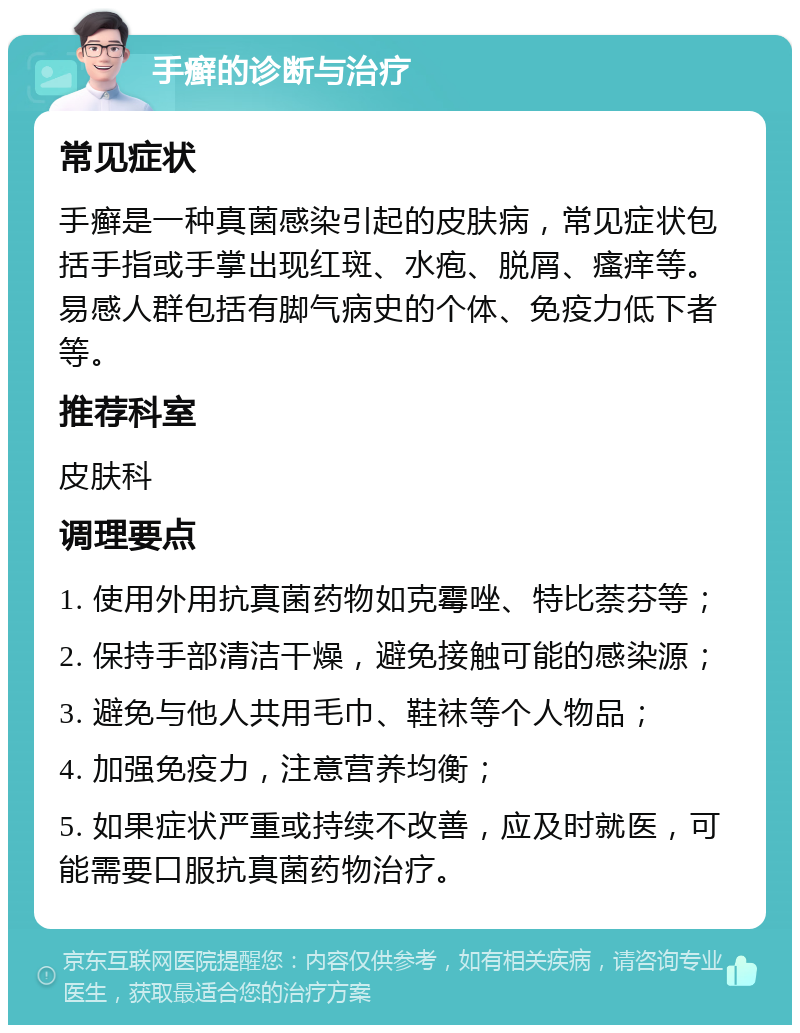 手癣的诊断与治疗 常见症状 手癣是一种真菌感染引起的皮肤病，常见症状包括手指或手掌出现红斑、水疱、脱屑、瘙痒等。易感人群包括有脚气病史的个体、免疫力低下者等。 推荐科室 皮肤科 调理要点 1. 使用外用抗真菌药物如克霉唑、特比萘芬等； 2. 保持手部清洁干燥，避免接触可能的感染源； 3. 避免与他人共用毛巾、鞋袜等个人物品； 4. 加强免疫力，注意营养均衡； 5. 如果症状严重或持续不改善，应及时就医，可能需要口服抗真菌药物治疗。