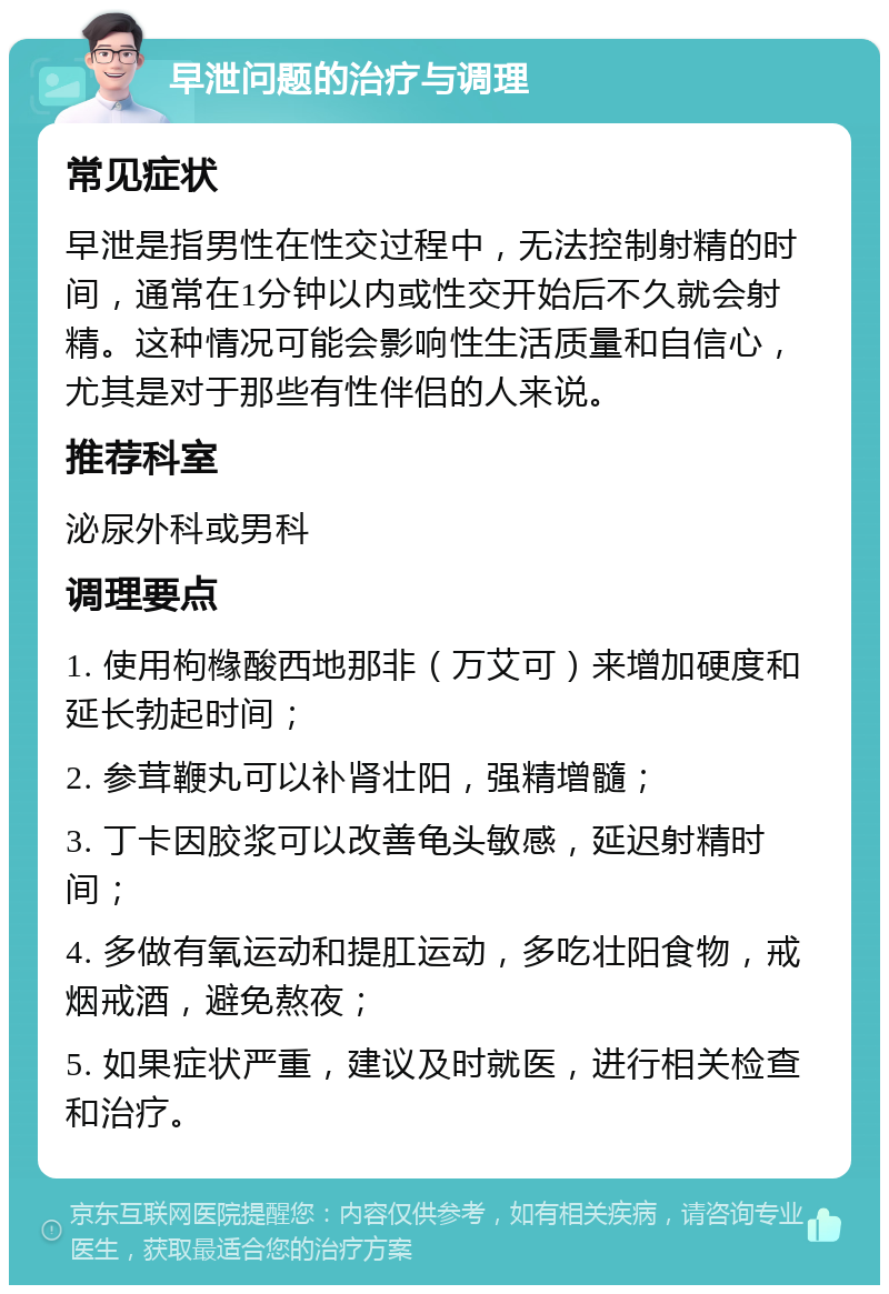 早泄问题的治疗与调理 常见症状 早泄是指男性在性交过程中，无法控制射精的时间，通常在1分钟以内或性交开始后不久就会射精。这种情况可能会影响性生活质量和自信心，尤其是对于那些有性伴侣的人来说。 推荐科室 泌尿外科或男科 调理要点 1. 使用枸橼酸西地那非（万艾可）来增加硬度和延长勃起时间； 2. 参茸鞭丸可以补肾壮阳，强精增髓； 3. 丁卡因胶浆可以改善龟头敏感，延迟射精时间； 4. 多做有氧运动和提肛运动，多吃壮阳食物，戒烟戒酒，避免熬夜； 5. 如果症状严重，建议及时就医，进行相关检查和治疗。