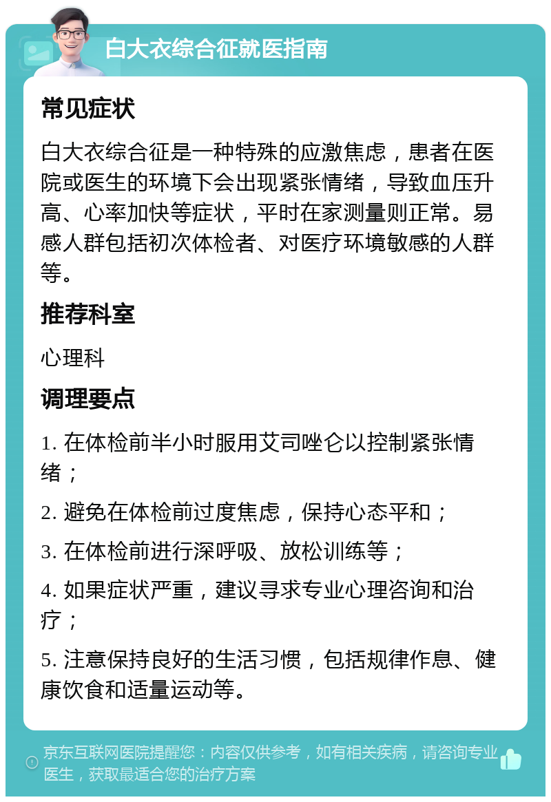 白大衣综合征就医指南 常见症状 白大衣综合征是一种特殊的应激焦虑，患者在医院或医生的环境下会出现紧张情绪，导致血压升高、心率加快等症状，平时在家测量则正常。易感人群包括初次体检者、对医疗环境敏感的人群等。 推荐科室 心理科 调理要点 1. 在体检前半小时服用艾司唑仑以控制紧张情绪； 2. 避免在体检前过度焦虑，保持心态平和； 3. 在体检前进行深呼吸、放松训练等； 4. 如果症状严重，建议寻求专业心理咨询和治疗； 5. 注意保持良好的生活习惯，包括规律作息、健康饮食和适量运动等。