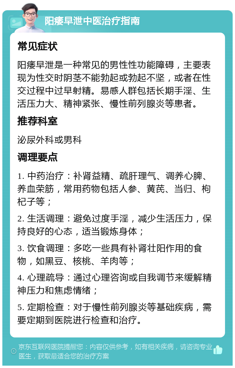 阳痿早泄中医治疗指南 常见症状 阳痿早泄是一种常见的男性性功能障碍，主要表现为性交时阴茎不能勃起或勃起不坚，或者在性交过程中过早射精。易感人群包括长期手淫、生活压力大、精神紧张、慢性前列腺炎等患者。 推荐科室 泌尿外科或男科 调理要点 1. 中药治疗：补肾益精、疏肝理气、调养心脾、养血荣筋，常用药物包括人参、黄芪、当归、枸杞子等； 2. 生活调理：避免过度手淫，减少生活压力，保持良好的心态，适当锻炼身体； 3. 饮食调理：多吃一些具有补肾壮阳作用的食物，如黑豆、核桃、羊肉等； 4. 心理疏导：通过心理咨询或自我调节来缓解精神压力和焦虑情绪； 5. 定期检查：对于慢性前列腺炎等基础疾病，需要定期到医院进行检查和治疗。