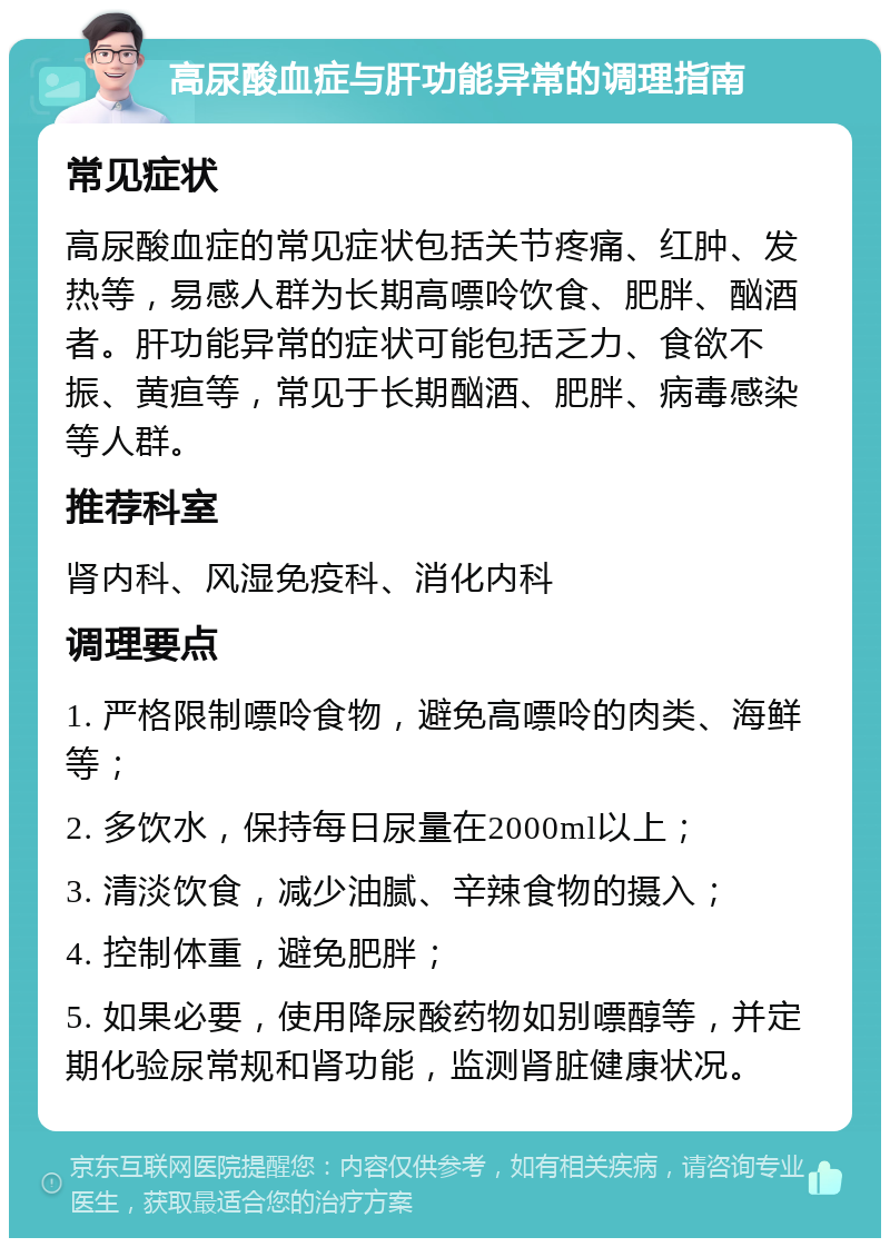 高尿酸血症与肝功能异常的调理指南 常见症状 高尿酸血症的常见症状包括关节疼痛、红肿、发热等，易感人群为长期高嘌呤饮食、肥胖、酗酒者。肝功能异常的症状可能包括乏力、食欲不振、黄疸等，常见于长期酗酒、肥胖、病毒感染等人群。 推荐科室 肾内科、风湿免疫科、消化内科 调理要点 1. 严格限制嘌呤食物，避免高嘌呤的肉类、海鲜等； 2. 多饮水，保持每日尿量在2000ml以上； 3. 清淡饮食，减少油腻、辛辣食物的摄入； 4. 控制体重，避免肥胖； 5. 如果必要，使用降尿酸药物如别嘌醇等，并定期化验尿常规和肾功能，监测肾脏健康状况。