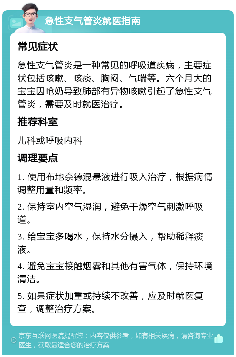 急性支气管炎就医指南 常见症状 急性支气管炎是一种常见的呼吸道疾病，主要症状包括咳嗽、咳痰、胸闷、气喘等。六个月大的宝宝因呛奶导致肺部有异物咳嗽引起了急性支气管炎，需要及时就医治疗。 推荐科室 儿科或呼吸内科 调理要点 1. 使用布地奈德混悬液进行吸入治疗，根据病情调整用量和频率。 2. 保持室内空气湿润，避免干燥空气刺激呼吸道。 3. 给宝宝多喝水，保持水分摄入，帮助稀释痰液。 4. 避免宝宝接触烟雾和其他有害气体，保持环境清洁。 5. 如果症状加重或持续不改善，应及时就医复查，调整治疗方案。