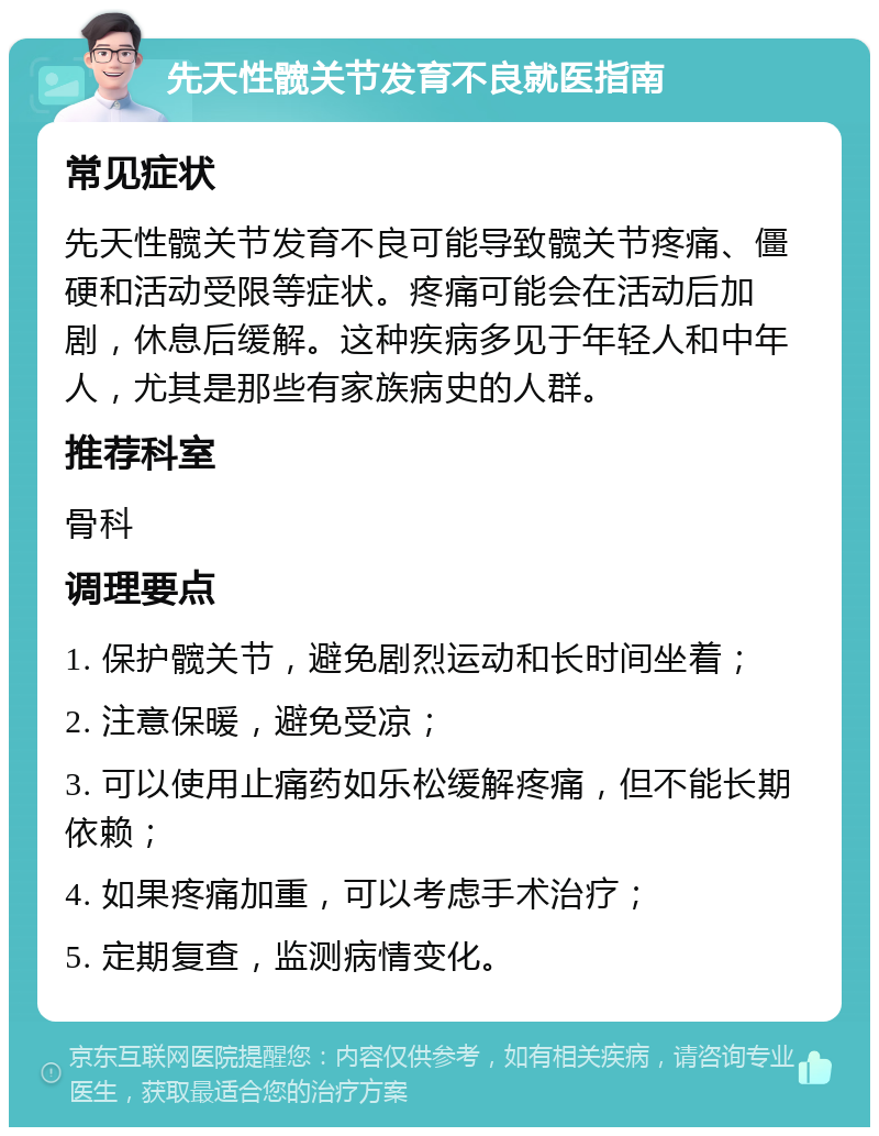 先天性髋关节发育不良就医指南 常见症状 先天性髋关节发育不良可能导致髋关节疼痛、僵硬和活动受限等症状。疼痛可能会在活动后加剧，休息后缓解。这种疾病多见于年轻人和中年人，尤其是那些有家族病史的人群。 推荐科室 骨科 调理要点 1. 保护髋关节，避免剧烈运动和长时间坐着； 2. 注意保暖，避免受凉； 3. 可以使用止痛药如乐松缓解疼痛，但不能长期依赖； 4. 如果疼痛加重，可以考虑手术治疗； 5. 定期复查，监测病情变化。