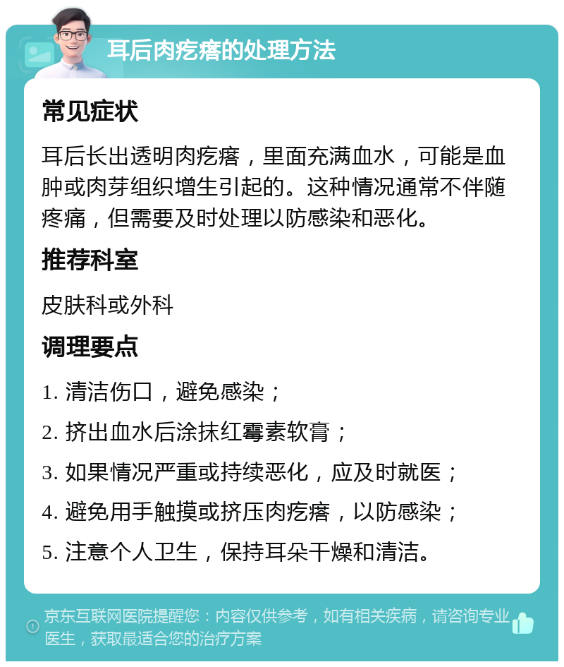 耳后肉疙瘩的处理方法 常见症状 耳后长出透明肉疙瘩，里面充满血水，可能是血肿或肉芽组织增生引起的。这种情况通常不伴随疼痛，但需要及时处理以防感染和恶化。 推荐科室 皮肤科或外科 调理要点 1. 清洁伤口，避免感染； 2. 挤出血水后涂抹红霉素软膏； 3. 如果情况严重或持续恶化，应及时就医； 4. 避免用手触摸或挤压肉疙瘩，以防感染； 5. 注意个人卫生，保持耳朵干燥和清洁。