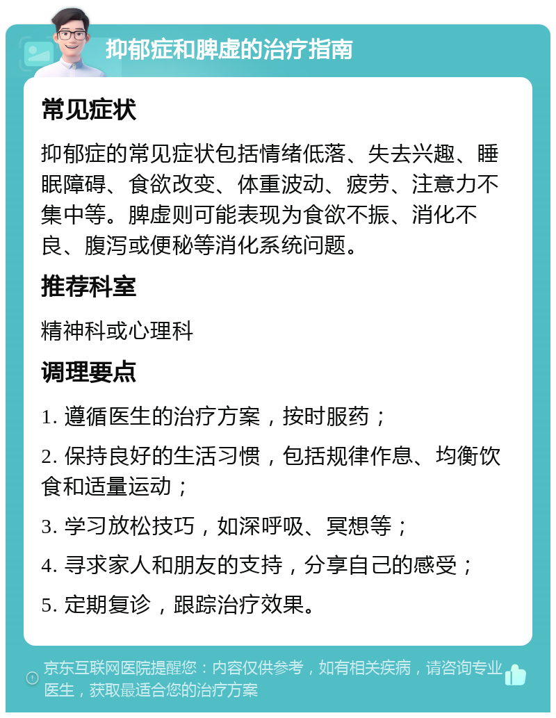 抑郁症和脾虚的治疗指南 常见症状 抑郁症的常见症状包括情绪低落、失去兴趣、睡眠障碍、食欲改变、体重波动、疲劳、注意力不集中等。脾虚则可能表现为食欲不振、消化不良、腹泻或便秘等消化系统问题。 推荐科室 精神科或心理科 调理要点 1. 遵循医生的治疗方案，按时服药； 2. 保持良好的生活习惯，包括规律作息、均衡饮食和适量运动； 3. 学习放松技巧，如深呼吸、冥想等； 4. 寻求家人和朋友的支持，分享自己的感受； 5. 定期复诊，跟踪治疗效果。