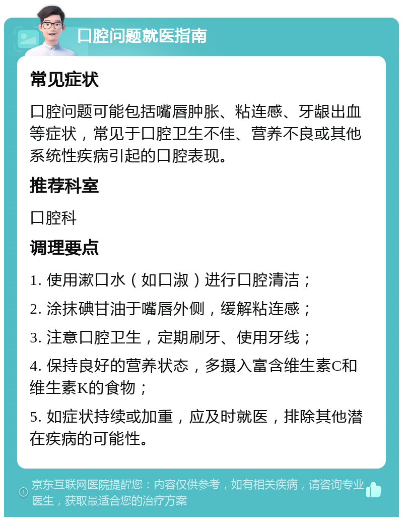 口腔问题就医指南 常见症状 口腔问题可能包括嘴唇肿胀、粘连感、牙龈出血等症状，常见于口腔卫生不佳、营养不良或其他系统性疾病引起的口腔表现。 推荐科室 口腔科 调理要点 1. 使用漱口水（如口淑）进行口腔清洁； 2. 涂抹碘甘油于嘴唇外侧，缓解粘连感； 3. 注意口腔卫生，定期刷牙、使用牙线； 4. 保持良好的营养状态，多摄入富含维生素C和维生素K的食物； 5. 如症状持续或加重，应及时就医，排除其他潜在疾病的可能性。