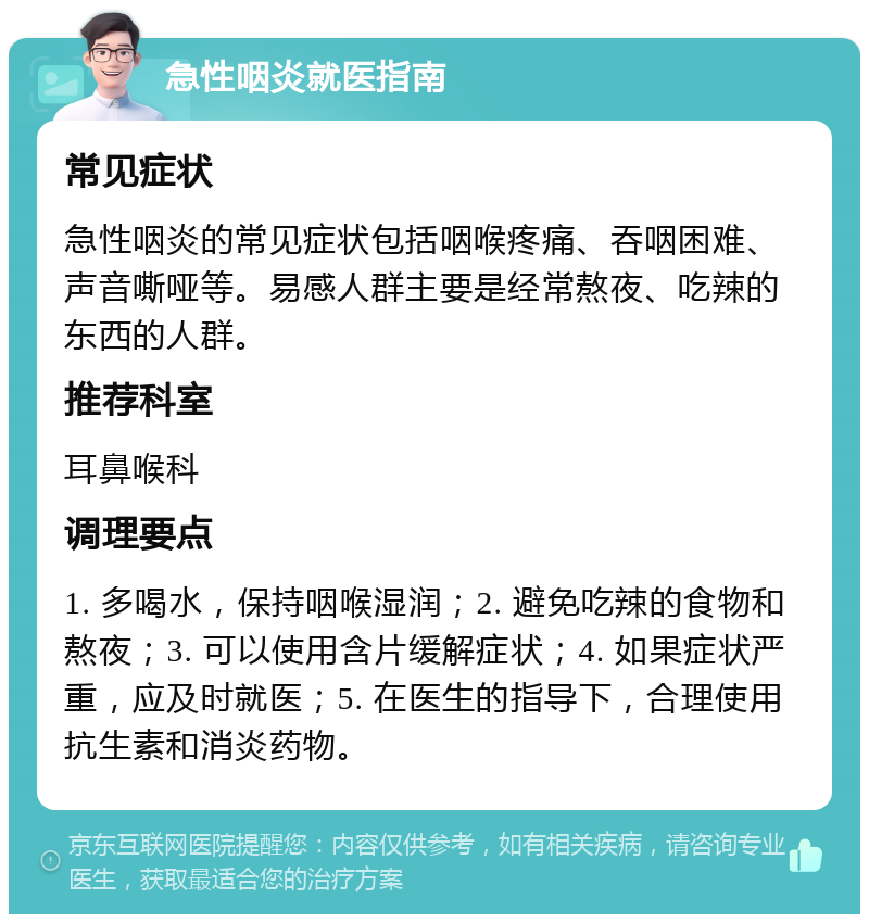 急性咽炎就医指南 常见症状 急性咽炎的常见症状包括咽喉疼痛、吞咽困难、声音嘶哑等。易感人群主要是经常熬夜、吃辣的东西的人群。 推荐科室 耳鼻喉科 调理要点 1. 多喝水，保持咽喉湿润；2. 避免吃辣的食物和熬夜；3. 可以使用含片缓解症状；4. 如果症状严重，应及时就医；5. 在医生的指导下，合理使用抗生素和消炎药物。