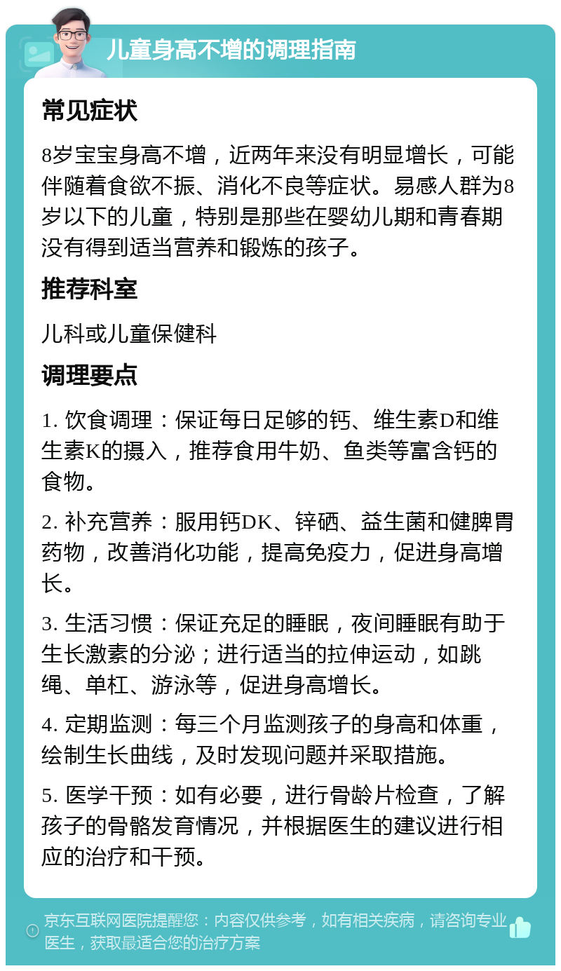 儿童身高不增的调理指南 常见症状 8岁宝宝身高不增，近两年来没有明显增长，可能伴随着食欲不振、消化不良等症状。易感人群为8岁以下的儿童，特别是那些在婴幼儿期和青春期没有得到适当营养和锻炼的孩子。 推荐科室 儿科或儿童保健科 调理要点 1. 饮食调理：保证每日足够的钙、维生素D和维生素K的摄入，推荐食用牛奶、鱼类等富含钙的食物。 2. 补充营养：服用钙DK、锌硒、益生菌和健脾胃药物，改善消化功能，提高免疫力，促进身高增长。 3. 生活习惯：保证充足的睡眠，夜间睡眠有助于生长激素的分泌；进行适当的拉伸运动，如跳绳、单杠、游泳等，促进身高增长。 4. 定期监测：每三个月监测孩子的身高和体重，绘制生长曲线，及时发现问题并采取措施。 5. 医学干预：如有必要，进行骨龄片检查，了解孩子的骨骼发育情况，并根据医生的建议进行相应的治疗和干预。