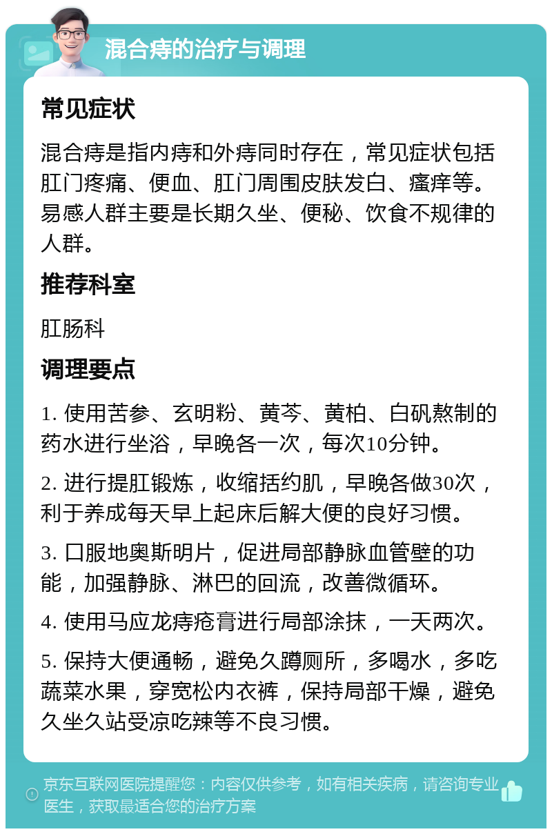 混合痔的治疗与调理 常见症状 混合痔是指内痔和外痔同时存在，常见症状包括肛门疼痛、便血、肛门周围皮肤发白、瘙痒等。易感人群主要是长期久坐、便秘、饮食不规律的人群。 推荐科室 肛肠科 调理要点 1. 使用苦参、玄明粉、黄芩、黄柏、白矾熬制的药水进行坐浴，早晚各一次，每次10分钟。 2. 进行提肛锻炼，收缩括约肌，早晚各做30次，利于养成每天早上起床后解大便的良好习惯。 3. 口服地奥斯明片，促进局部静脉血管壁的功能，加强静脉、淋巴的回流，改善微循环。 4. 使用马应龙痔疮膏进行局部涂抹，一天两次。 5. 保持大便通畅，避免久蹲厕所，多喝水，多吃蔬菜水果，穿宽松内衣裤，保持局部干燥，避免久坐久站受凉吃辣等不良习惯。