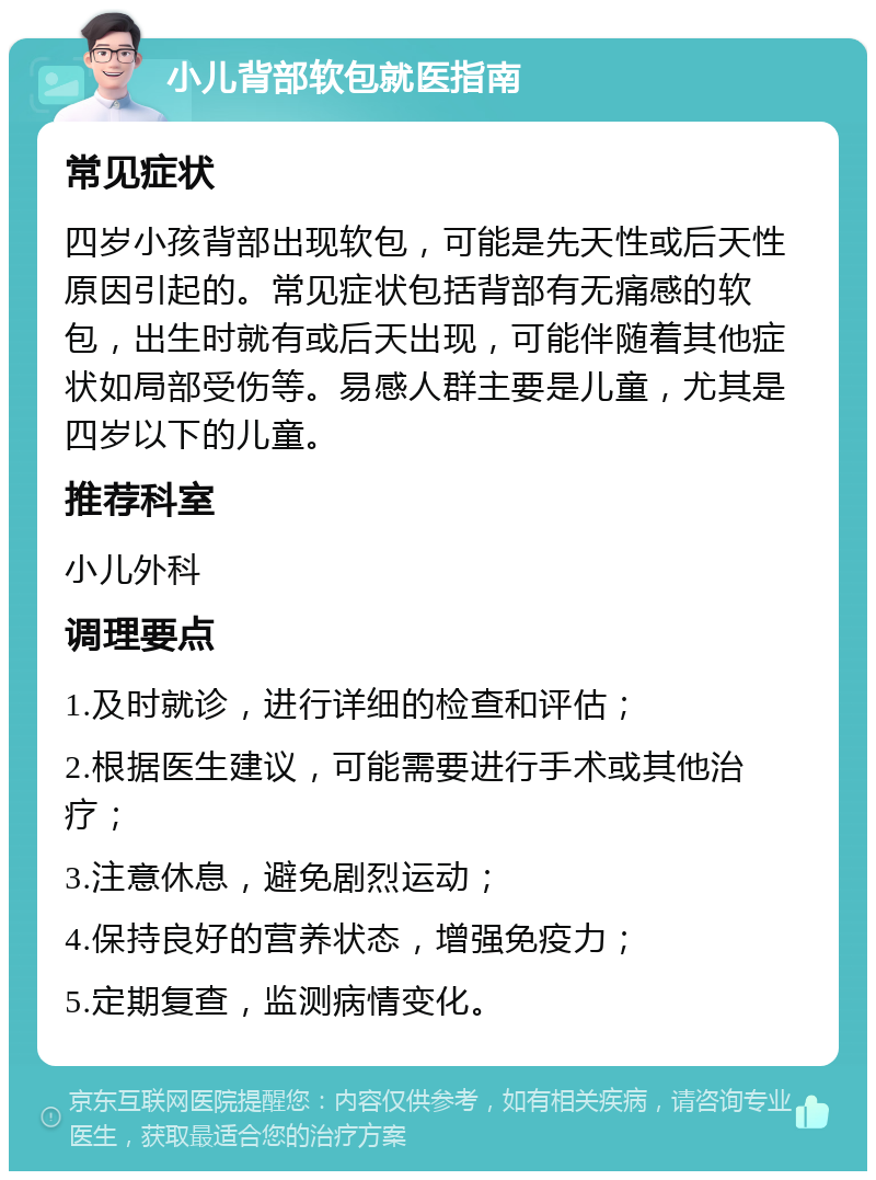 小儿背部软包就医指南 常见症状 四岁小孩背部出现软包，可能是先天性或后天性原因引起的。常见症状包括背部有无痛感的软包，出生时就有或后天出现，可能伴随着其他症状如局部受伤等。易感人群主要是儿童，尤其是四岁以下的儿童。 推荐科室 小儿外科 调理要点 1.及时就诊，进行详细的检查和评估； 2.根据医生建议，可能需要进行手术或其他治疗； 3.注意休息，避免剧烈运动； 4.保持良好的营养状态，增强免疫力； 5.定期复查，监测病情变化。