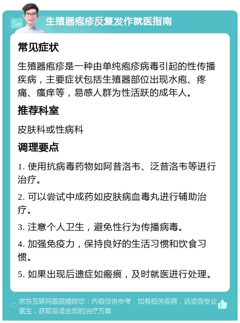 生殖器疱疹反复发作就医指南 常见症状 生殖器疱疹是一种由单纯疱疹病毒引起的性传播疾病，主要症状包括生殖器部位出现水疱、疼痛、瘙痒等，易感人群为性活跃的成年人。 推荐科室 皮肤科或性病科 调理要点 1. 使用抗病毒药物如阿昔洛韦、泛昔洛韦等进行治疗。 2. 可以尝试中成药如皮肤病血毒丸进行辅助治疗。 3. 注意个人卫生，避免性行为传播病毒。 4. 加强免疫力，保持良好的生活习惯和饮食习惯。 5. 如果出现后遗症如瘢痕，及时就医进行处理。