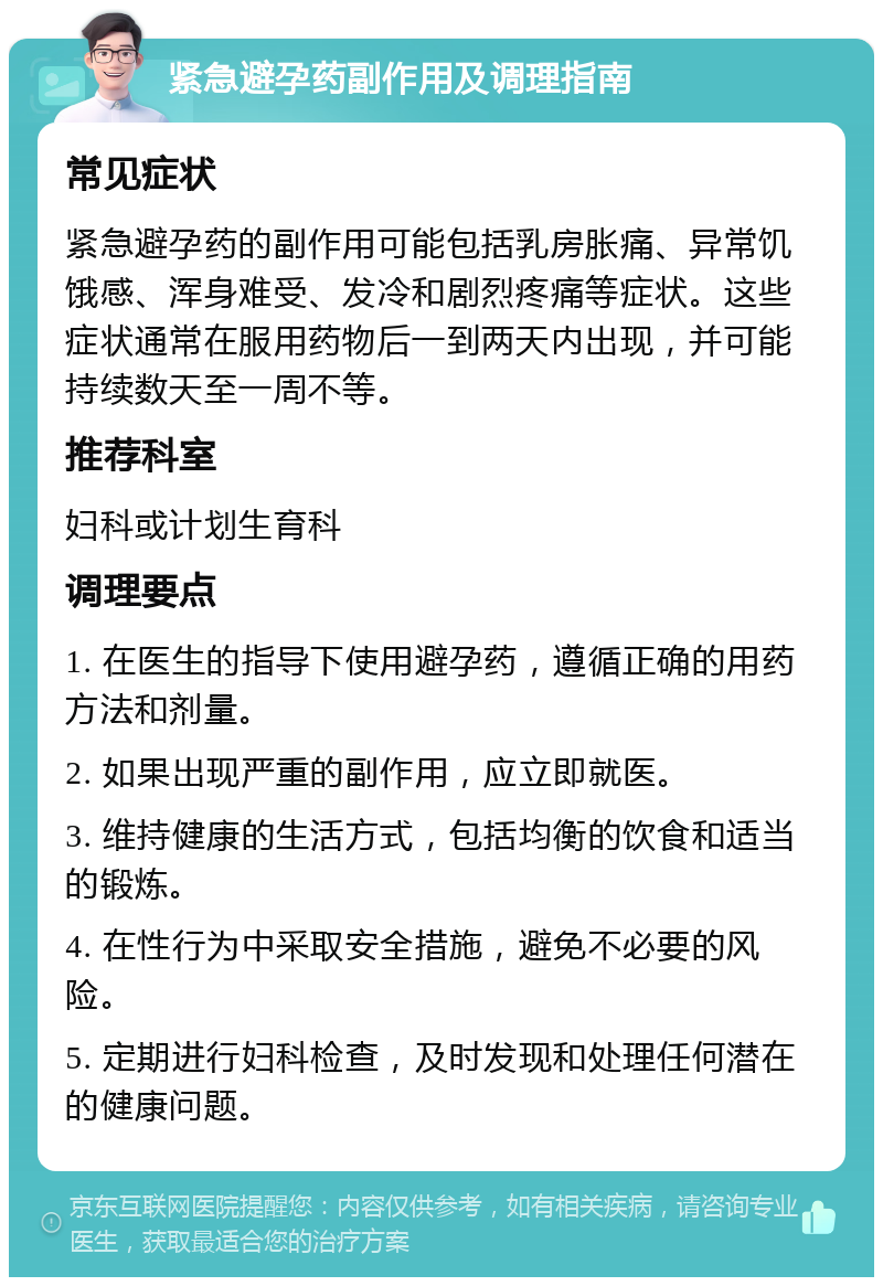 紧急避孕药副作用及调理指南 常见症状 紧急避孕药的副作用可能包括乳房胀痛、异常饥饿感、浑身难受、发冷和剧烈疼痛等症状。这些症状通常在服用药物后一到两天内出现，并可能持续数天至一周不等。 推荐科室 妇科或计划生育科 调理要点 1. 在医生的指导下使用避孕药，遵循正确的用药方法和剂量。 2. 如果出现严重的副作用，应立即就医。 3. 维持健康的生活方式，包括均衡的饮食和适当的锻炼。 4. 在性行为中采取安全措施，避免不必要的风险。 5. 定期进行妇科检查，及时发现和处理任何潜在的健康问题。