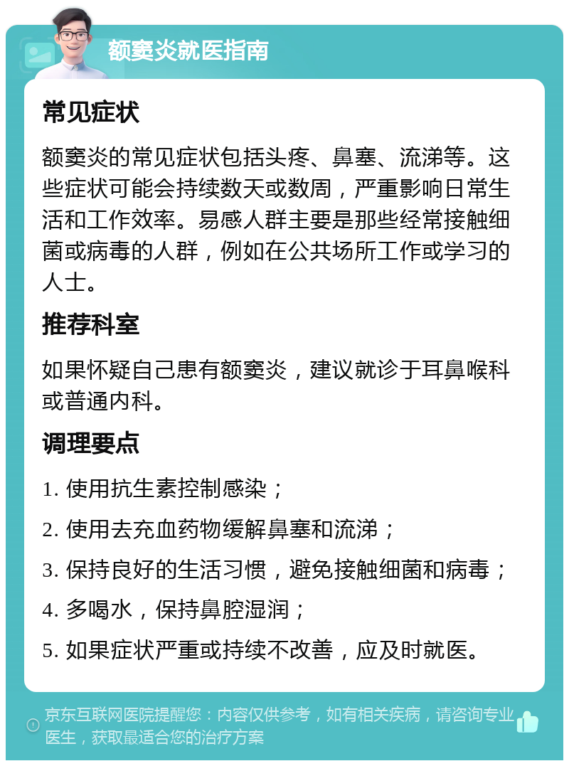 额窦炎就医指南 常见症状 额窦炎的常见症状包括头疼、鼻塞、流涕等。这些症状可能会持续数天或数周，严重影响日常生活和工作效率。易感人群主要是那些经常接触细菌或病毒的人群，例如在公共场所工作或学习的人士。 推荐科室 如果怀疑自己患有额窦炎，建议就诊于耳鼻喉科或普通内科。 调理要点 1. 使用抗生素控制感染； 2. 使用去充血药物缓解鼻塞和流涕； 3. 保持良好的生活习惯，避免接触细菌和病毒； 4. 多喝水，保持鼻腔湿润； 5. 如果症状严重或持续不改善，应及时就医。