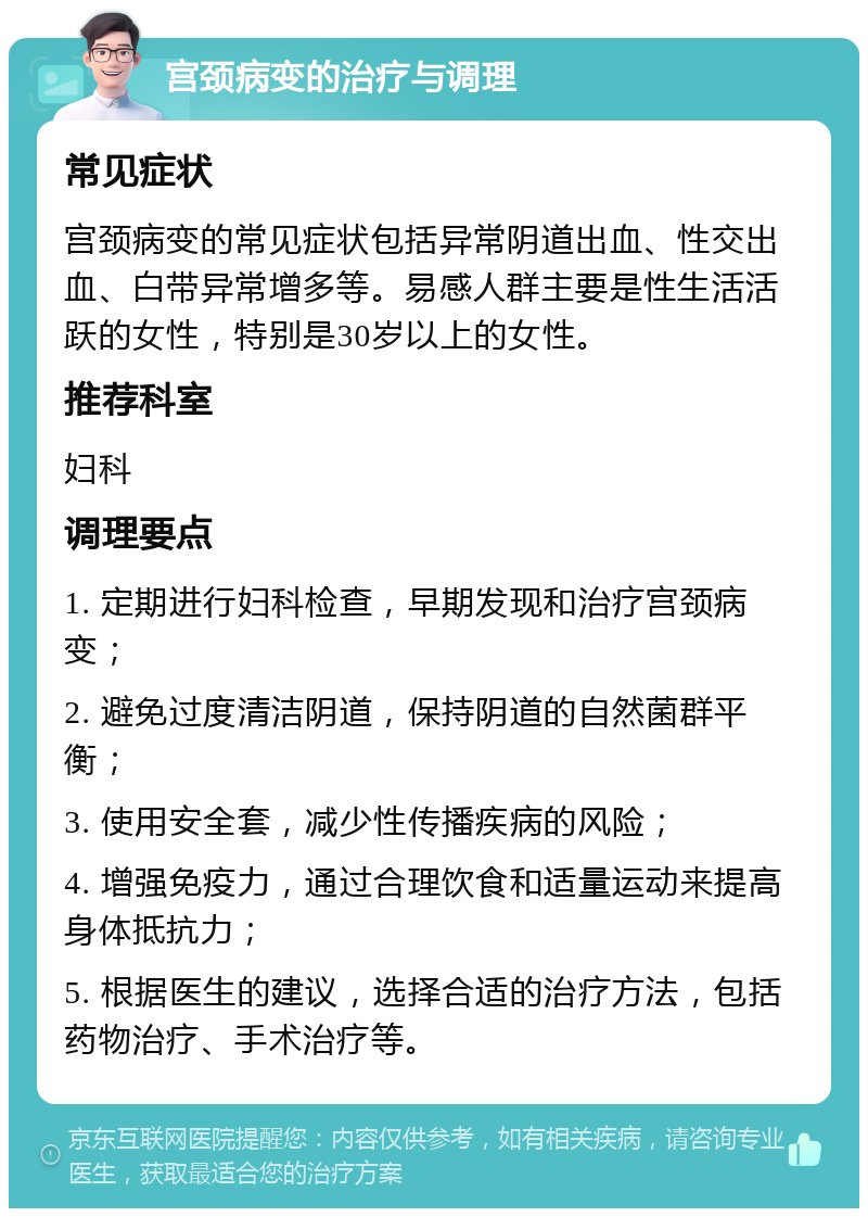 宫颈病变的治疗与调理 常见症状 宫颈病变的常见症状包括异常阴道出血、性交出血、白带异常增多等。易感人群主要是性生活活跃的女性，特别是30岁以上的女性。 推荐科室 妇科 调理要点 1. 定期进行妇科检查，早期发现和治疗宫颈病变； 2. 避免过度清洁阴道，保持阴道的自然菌群平衡； 3. 使用安全套，减少性传播疾病的风险； 4. 增强免疫力，通过合理饮食和适量运动来提高身体抵抗力； 5. 根据医生的建议，选择合适的治疗方法，包括药物治疗、手术治疗等。