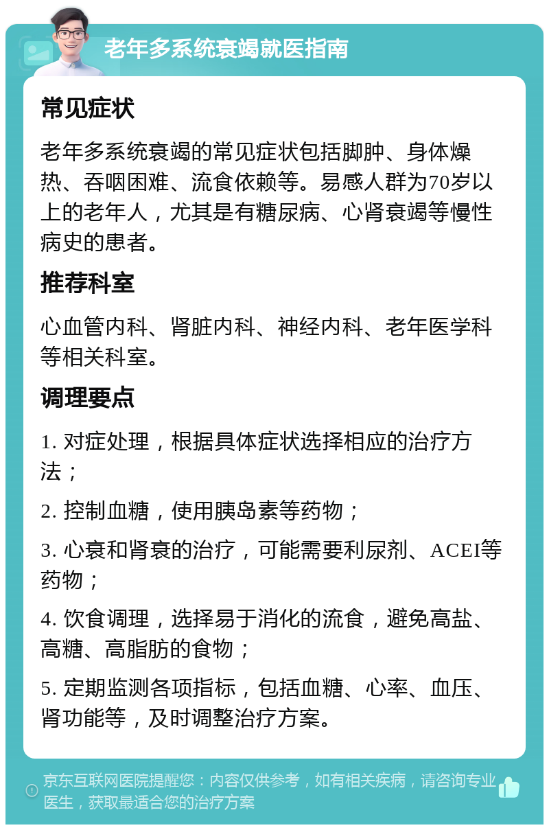 老年多系统衰竭就医指南 常见症状 老年多系统衰竭的常见症状包括脚肿、身体燥热、吞咽困难、流食依赖等。易感人群为70岁以上的老年人，尤其是有糖尿病、心肾衰竭等慢性病史的患者。 推荐科室 心血管内科、肾脏内科、神经内科、老年医学科等相关科室。 调理要点 1. 对症处理，根据具体症状选择相应的治疗方法； 2. 控制血糖，使用胰岛素等药物； 3. 心衰和肾衰的治疗，可能需要利尿剂、ACEI等药物； 4. 饮食调理，选择易于消化的流食，避免高盐、高糖、高脂肪的食物； 5. 定期监测各项指标，包括血糖、心率、血压、肾功能等，及时调整治疗方案。