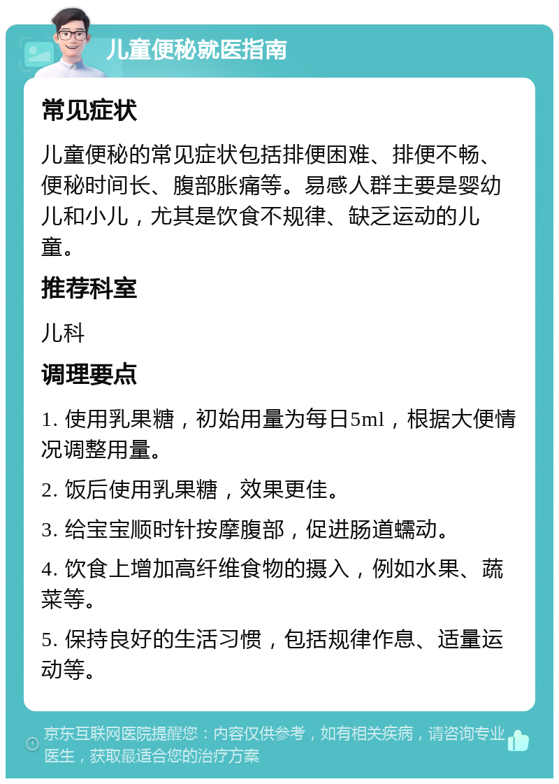 儿童便秘就医指南 常见症状 儿童便秘的常见症状包括排便困难、排便不畅、便秘时间长、腹部胀痛等。易感人群主要是婴幼儿和小儿，尤其是饮食不规律、缺乏运动的儿童。 推荐科室 儿科 调理要点 1. 使用乳果糖，初始用量为每日5ml，根据大便情况调整用量。 2. 饭后使用乳果糖，效果更佳。 3. 给宝宝顺时针按摩腹部，促进肠道蠕动。 4. 饮食上增加高纤维食物的摄入，例如水果、蔬菜等。 5. 保持良好的生活习惯，包括规律作息、适量运动等。