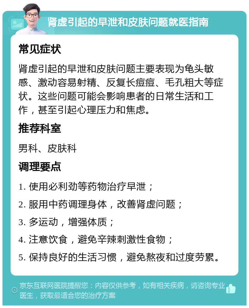 肾虚引起的早泄和皮肤问题就医指南 常见症状 肾虚引起的早泄和皮肤问题主要表现为龟头敏感、激动容易射精、反复长痘痘、毛孔粗大等症状。这些问题可能会影响患者的日常生活和工作，甚至引起心理压力和焦虑。 推荐科室 男科、皮肤科 调理要点 1. 使用必利劲等药物治疗早泄； 2. 服用中药调理身体，改善肾虚问题； 3. 多运动，增强体质； 4. 注意饮食，避免辛辣刺激性食物； 5. 保持良好的生活习惯，避免熬夜和过度劳累。