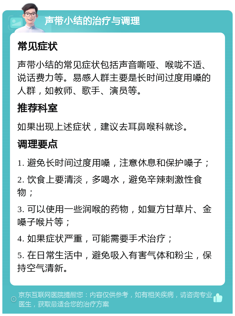 声带小结的治疗与调理 常见症状 声带小结的常见症状包括声音嘶哑、喉咙不适、说话费力等。易感人群主要是长时间过度用嗓的人群，如教师、歌手、演员等。 推荐科室 如果出现上述症状，建议去耳鼻喉科就诊。 调理要点 1. 避免长时间过度用嗓，注意休息和保护嗓子； 2. 饮食上要清淡，多喝水，避免辛辣刺激性食物； 3. 可以使用一些润喉的药物，如复方甘草片、金嗓子喉片等； 4. 如果症状严重，可能需要手术治疗； 5. 在日常生活中，避免吸入有害气体和粉尘，保持空气清新。