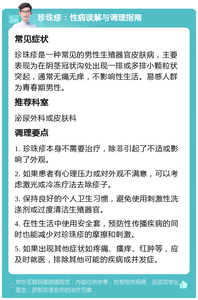 珍珠疹：性病误解与调理指南 常见症状 珍珠疹是一种常见的男性生殖器官皮肤病，主要表现为在阴茎冠状沟处出现一排或多排小颗粒状突起，通常无痛无痒，不影响性生活。易感人群为青春期男性。 推荐科室 泌尿外科或皮肤科 调理要点 1. 珍珠疹本身不需要治疗，除非引起了不适或影响了外观。 2. 如果患者有心理压力或对外观不满意，可以考虑激光或冷冻疗法去除疹子。 3. 保持良好的个人卫生习惯，避免使用刺激性洗涤剂或过度清洁生殖器官。 4. 在性生活中使用安全套，预防性传播疾病的同时也能减少对珍珠疹的摩擦和刺激。 5. 如果出现其他症状如疼痛、瘙痒、红肿等，应及时就医，排除其他可能的疾病或并发症。