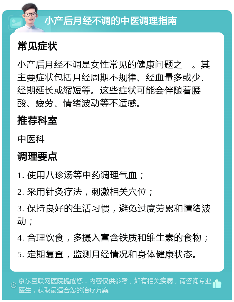 小产后月经不调的中医调理指南 常见症状 小产后月经不调是女性常见的健康问题之一。其主要症状包括月经周期不规律、经血量多或少、经期延长或缩短等。这些症状可能会伴随着腰酸、疲劳、情绪波动等不适感。 推荐科室 中医科 调理要点 1. 使用八珍汤等中药调理气血； 2. 采用针灸疗法，刺激相关穴位； 3. 保持良好的生活习惯，避免过度劳累和情绪波动； 4. 合理饮食，多摄入富含铁质和维生素的食物； 5. 定期复查，监测月经情况和身体健康状态。